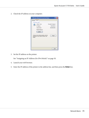 Page 712. Check the IP address on your computer.
3. Set the IP address on the printer.
See “Assigning an IP Address (for IPv4 Mode)” on page 30.
4. Launch your web browser.
5. Enter the IP address of the printer in the address bar, and then press the Enter key.
Epson AcuLaser C1750 Series     User’s Guide
Network Basics     71
 