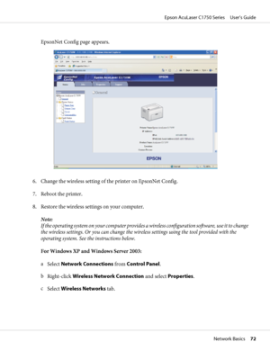 Page 72EpsonNet Config page appears.
6. Change the wireless setting of the printer on EpsonNet Config.
7. Reboot the printer.
8. Restore the wireless settings on your computer.
Note:
If the operating system on your computer provides a wireless configuration software, use it to change
the wireless settings. Or you can change the wireless settings using the tool provided with the
operating system. See the instructions below.
For Windows XP and Windows Server 2003:
a
Select Network Connections from Control Panel....