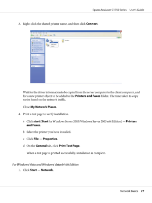 Page 773. Right-click the shared printer name, and then click Connect.
Wait for the driver information to be copied from the server computer to the client computer, and
for a new printer object to be added to the Printers and Faxes folder. The time taken to copy
varies based on the network traffic.
Close My Network Places.
4. Print a test page to verify installation.
a
Click start (Start for Windows Server 2003/Windows Server 2003 x64 Edition) — Printers
and Faxes.
b Select the printer you have installed.
c...