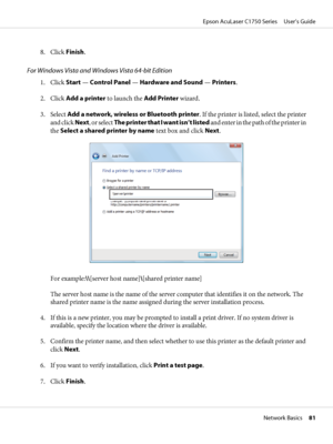 Page 818. Click Finish.
For Windows Vista and Windows Vista 64-bit Edition
1. Click Start — Control Panel — Hardware and Sound — Printers.
2. Click Add a printer to launch the Add Printer wizard.
3. Select Add a network, wireless or Bluetooth printer. If the printer is listed, select the printer
and click Next, or select The printer that I want isn’t listed and enter in the path of the printer in
the Select a shared printer by name text box and click Next.
For example:\\[server host name]\[shared printer name]...