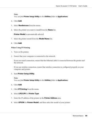 Page 89Note:
You can find Printer Setup Utility in the Utilities folder in Applications.
4. Click Add.
5. Select Rendezvous from the menu.
6. Select the printer you want to install from the Name list.
Printer Model is automatically selected.
7. Select the printer model from the Model Name list.
8. Click Add.
When Using IP Printing
1. Turn on the printer.
2. Ensure that your computer is connected to the network.
If you use wired connection, ensure that the Ethernet cable is connected between the printer and
the...