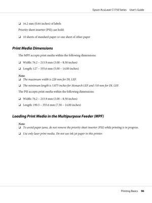 Page 96❏16.2 mm (0.64 inches) of labels
Priority sheet inserter (PSI) can hold:
❏10 sheets of standard paper or one sheet of other paper
Print Media Dimensions
The MPF accepts print media within the following dimensions:
❏Width: 76.2 – 215.9 mm (3.00 – 8.50 inches)
❏Length: 127 – 355.6 mm (5.00 – 14.00 inches)
Note:
❏The maximum width is 220 mm for DL LEF.
❏The minimum length is 3.875 inches for Monarch LEF and 110 mm for DL LEF.
The PSI accepts print media within the following dimensions:
❏Width: 76.2 – 215.9...