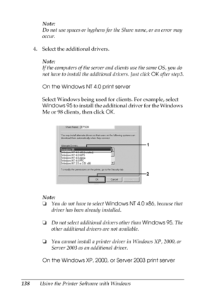 Page 138138Using the Printer Software with WindowsNote:
Do not use spaces or hyphens for the Share name, or an error may 
occur.
4. Select the additional drivers.
Note:
If the computers of the server and clients use the same OS, you do 
not have to install the additional drivers. Just click OK after step3.
On the Windows NT 4.0 print server
Select Windows being used for clients. For example, select 
Windows 95 to install the additional driver for the Windows 
Me or 98 clients, then click OK.
Note:
❏You do not...