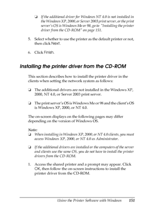 Page 151Using the Printer Software with Windows151
4
4
4
4
4
4
4
4
4
4
4
4
❏If the additional driver for Windows NT 4.0 is not installed in 
the Windows XP, 2000, or Server 2003 print server, or the print 
server’s OS is Windows Me or 98, go to  Installing the printer 
driver from the CD-ROM on page 151.
5. Select whether to use the printer as the default printer or not, 
then click Next.
6. Click Finish.
Installing the printer driver from the CD-ROM
This section describes how to install the printer driver in...