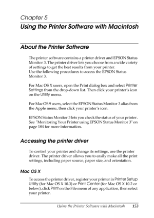 Page 153Using the Printer Software with Macintosh153
5
5
5
5
5
5
5
5
5
5
5
5
Chapter 5 
Using the Printer Software with Macintosh
About the Printer Software
The printer software contains a printer driver and EPSON Status 
Monitor 3. The printer driver lets you choose from a wide variety 
of settings to get the best results from your printer.
Use the following procedures to access the EPSON Status 
Monitor 3.
For Mac OS X users, open the Print dialog box and select Printer 
Settings from the drop-down list. Then...