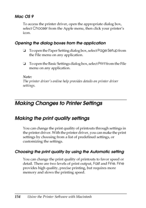 Page 154154Using the Printer Software with Macintosh
Mac OS 9
To access the printer driver, open the appropriate dialog box, 
select Chooser from the Apple menu, then click your printer’s 
icon.
Opening the dialog boxes from the application
❏To open the Paper Setting dialog box, select Page Setup from 
the File menu on any application.
❏To open the Basic Settings dialog box, select Print from the File 
menu on any application.
Note:
The printer driver’s online help provides details on printer driver 
settings....