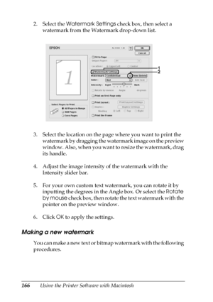 Page 166166Using the Printer Software with Macintosh 2. Select the Watermark Settings check box, then select a 
watermark from the Watermark drop-down list.
3. Select the location on the page where you want to print the 
watermark by dragging the watermark image on the preview 
window. Also, when you want to resize the watermark, drag 
its handle.
4. Adjust the image intensity of the watermark with the 
Intensity slider bar.
5. For your own custom text watermark, you can rotate it by 
inputting the degrees in...