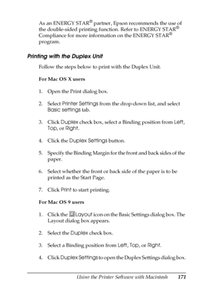 Page 171Using the Printer Software with Macintosh171
5
5
5
5
5
5
5
5
5
5
5
5
As an ENERGY STAR® partner, Epson recommends the use of 
the double-sided printing function. Refer to ENERGY STAR® 
Compliance for more information on the ENERGY STAR® 
program.
Printing with the Duplex Unit
Follow the steps below to print with the Duplex Unit.
For Mac OS X users
1. Open the Print dialog box.
2. Select Printer Settings from the drop-down list, and select 
Basic settings tab.
3. Click Duplex check box, select a Binding...