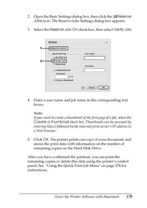 Page 179Using the Printer Software with Macintosh179
5
5
5
5
5
5
5
5
5
5
5
5
2. Open the Basic Settings dialog box, then click the Reserve 
Jobs icon. The Reserve Jobs Settings dialog box appears.
3. Select the Reserve Job On check box, then select Verify Job.
4. Enter a user name and job name in the corresponding text 
boxes.
Note:
If you want to create a thumbnail of the first page of a job, select the 
Create a thumbnail check box. Thumbnails can be accessed by 
entering http:// followed by the internal print...