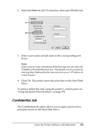 Page 181Using the Printer Software with Macintosh181
5
5
5
5
5
5
5
5
5
5
5
5
2. Select the Reserve Job On check box, then select Stored Job.
3. Enter a user name and job name in the corresponding text 
boxes. 
Note:
If you want to create a thumbnail of the first page of a job, select the 
Create a thumbnail check box. Thumbnails can be accessed by 
entering http:// followed by the internal print server’s IP address in 
a Web browser.
4. Click OK. The printer stores the print data on the Hard Disk 
Drive.
To...