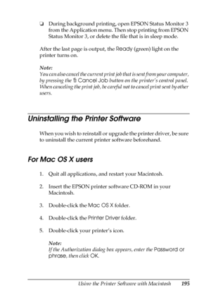 Page 195Using the Printer Software with Macintosh195
5
5
5
5
5
5
5
5
5
5
5
5
❏During background printing, open EPSON Status Monitor 3 
from the Application menu. Then stop printing from EPSON 
Status Monitor 3, or delete the file that is in sleep mode.
After the last page is output, the Ready (green) light on the 
printer turns on.
Note:
You can also cancel the current print job that is sent from your computer, 
by pressing the +Cancel Job button on the printer’s control panel. 
When canceling the print job, be...