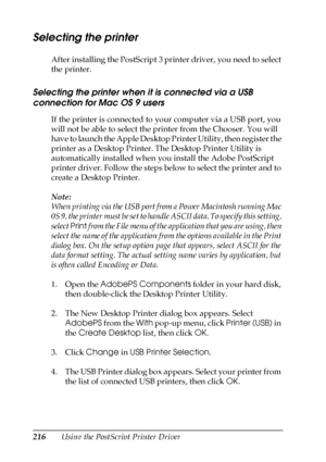 Page 216216Using the PostScript Printer Driver
Selecting the printer
After installing the PostScript 3 printer driver, you need to select 
the printer.
Selecting the printer when it is connected via a USB 
connection for Mac OS 9 users
If the printer is connected to your computer via a USB port, you 
will not be able to select the printer from the Chooser. You will 
have to launch the Apple Desktop Printer Utility, then register the 
printer as a Desktop Printer. The Desktop Printer Utility is 
automatically...