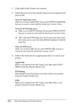 Page 218218Using the PostScript Printer Driver 2. Click Add in the Printer List window.
3. Select the protocol or the interface that you are using from the 
pop-up list.
Note for Appletalk users:
Make sure to select AppleTalk. Do not select EPSON AppleTalk, 
because it cannot be used with the PostScript 3 printer driver.
Note for IP Printing users:
❏Make sure to select IP Printing. Do not select EPSON TCP/IP, 
because it cannot be used with the PostScript 3 printer driver.
❏After selecting IP Printing, enter the...