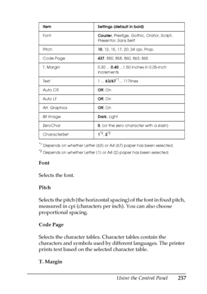 Page 257Using the Control Panel257
7
7
7
7
7
7
7
7
7
7
7
7
*1Depends on whether Letter (63) or A4 (67) paper has been selected.
*2Depends on whether Letter (1) or A4 (2) paper has been selected.
Font
Selects the font.
Pitch
Selects the pitch (the horizontal spacing) of the font in fixed pitch, 
measured in cpi (characters per inch). You can also choose 
proportional spacing.
Code Page
Selects the character tables. Character tables contain the 
characters and symbols used by different languages. The printer...