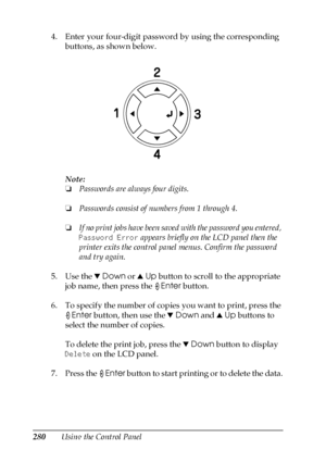 Page 280280Using the Control Panel 4. Enter your four-digit password by using the corresponding 
buttons, as shown below.
Note:
❏Passwords are always four digits.
❏Passwords consist of numbers from 1 through 4.
❏If no print jobs have been saved with the password you entered, 
Password Error appears briefly on the LCD panel then the 
printer exits the control panel menus. Confirm the password 
and try again.
5. Use the dDown or uUp button to scroll to the appropriate 
job name, then press the Enter button.
6. To...