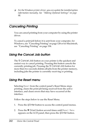 Page 282282Using the Control Panel ❏For the Windows printer driver, you can update the installed option 
information manually. See  Making Optional Settings on page 
98.
Canceling Printing
You can cancel printing from your computer by using the printer 
driver.
To cancel a print job before it is sent from your computer, for 
Windows, see  Canceling Printing on page 128 or for Macintosh, 
see  Canceling Printing on page 194.
Using the Cancel Job button
The +Cancel Job button on your printer is the quickest and...