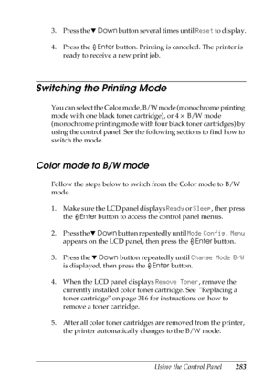 Page 283Using the Control Panel283
7
7
7
7
7
7
7
7
7
7
7
7
3. Press the dDown button several times until Reset to display.
4. Press the Enter button. Printing is canceled. The printer is 
ready to receive a new print job.
Switching the Printing Mode
You can select the Color mode, B/W mode (monochrome printing 
mode with one black toner cartridge), or 4 × B/W mode 
(monochrome printing mode with four black toner cartridges) by 
using the control panel. See the following sections to find how to 
switch the mode....