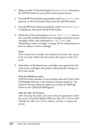 Page 288288Using the Control Panel 1. Make sure the LCD panel displays Ready or Sleep, then press 
the Enter button to access the control panel menus.
2. Press the dDown button repeatedly until Mode Config. Menu 
appears on the LCD panel, then press the Enter button.
3. Press the dDown button repeatedly until Change Mode Color 
is displayed, then press the Enter button.
4. When the LCD panel displays Change Toner to xx, remove 
the currently installed black toner cartridge and insert a toner 
cartridge of the...