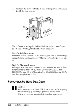 Page 302302Installing Options 7. Reattach the cover to the back side of the printer and secure 
it with the four screws.
To confirm that the option is installed correctly, print a Status 
Sheet. See  Printing a Status Sheet on page 370.
Note for Windows users:
If EPSON Status Monitor 3 is not installed, you have to make settings 
manually in the printer driver. See  Making Optional Settings on page 
98.
Note for Macintosh users:
When you have attached or removed printer options, you need to delete 
the printer...