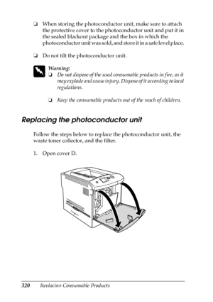 Page 320320Replacing Consumable Products ❏When storing the photoconductor unit, make sure to attach 
the protective cover to the photoconductor unit and put it in 
the sealed blackout package and the box in which the 
photoconductor unit was sold, and store it in a safe level place. 
❏Do not tilt the photoconductor unit.
w
Warning:
❏Do not dispose of the used consumable products in fire, as it 
may explode and cause injury. Dispose of it according to local 
regulations.
❏Keep the consumable products out of the...