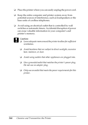 Page 344344Cleaning and Transporting the Printer ❏Place the printer where you can easily unplug the power cord.
❏Keep the entire computer and printer system away from 
potential sources of interference, such as loudspeakers or the 
base units of cordless telephones.
❏Avoid using an electrical outlet that is controlled by wall 
switches or automatic timers. Accidental disruption of power 
can erase valuable information in your computer’s and 
printer’s memory.
c
Caution:
❏Leave adequate room around the printer to...