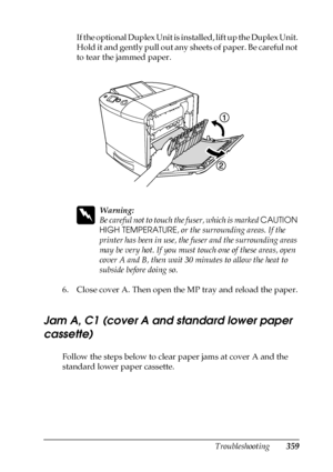 Page 359Troubleshooting359
11
11
11
11
11
11
11
11
11
11
11
11
If the optional Duplex Unit is installed, lift up the Duplex Unit. 
Hold it and gently pull out any sheets of paper. Be careful not 
to tear the jammed paper.
w
Warning:
Be careful not to touch the fuser, which is marked CAUTION 
HIGH TEMPERATURE, or the surrounding areas. If the 
printer has been in use, the fuser and the surrounding areas 
may be very hot. If you must touch one of these areas, open 
cover A and B, then wait 30 minutes to allow the...