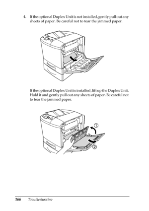 Page 366366Troubleshooting 4. If the optional Duplex Unit is not installed, gently pull out any 
sheets of paper. Be careful not to tear the jammed paper.
If the optional Duplex Unit is installed, lift up the Duplex Unit. 
Hold it and gently pull out any sheets of paper. Be careful not 
to tear the jammed paper.
 