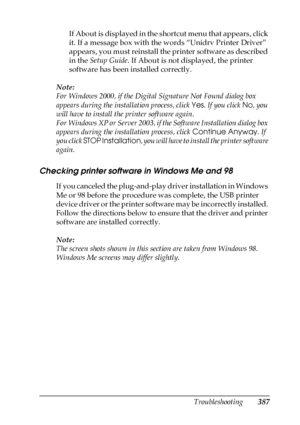 Page 387Troubleshooting387
11
11
11
11
11
11
11
11
11
11
11
11
If About is displayed in the shortcut menu that appears, click 
it. If a message box with the words “Unidrv Printer Driver” 
appears, you must reinstall the printer software as described 
in the Setup Guide. If About is not displayed, the printer 
software has been installed correctly.
Note:
For Windows 2000, if the Digital Signature Not Found dialog box 
appears during the installation process, click Yes. If you click No, you 
will have to install...