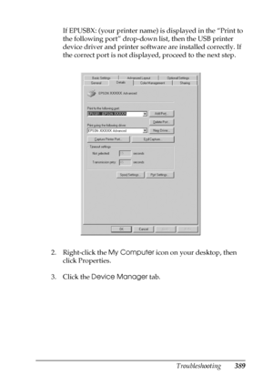 Page 389Troubleshooting389
11
11
11
11
11
11
11
11
11
11
11
11
If EPUSBX: (your printer name) is displayed in the “Print to 
the following port” drop-down list, then the USB printer 
device driver and printer software are installed correctly. If 
the correct port is not displayed, proceed to the next step.
2. Right-click the My Computer icon on your desktop, then 
click Properties.
3. Click the Device Manager tab.
 