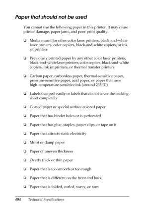 Page 404404Technical Specifications
Paper that should not be used
You cannot use the following paper in this printer. It may cause 
printer damage, paper jams, and poor print quality:
❏Media meant for other color laser printers, black-and-white 
laser printers, color copiers, black-and-white copiers, or ink 
jet printers
❏Previously printed paper by any other color laser printers, 
black-and-white laser printers, color copiers, black-and-white 
copiers, ink jet printers, or thermal transfer printers
❏Carbon...