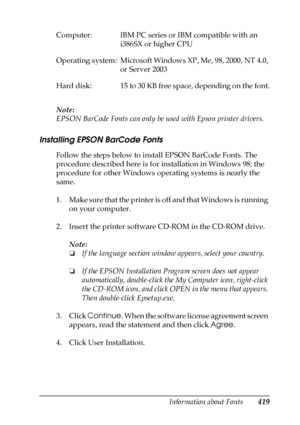 Page 419Information about Fonts419
C
C
C
C
C
C
C
C
C
C
C
C
Note:
EPSON BarCode Fonts can only be used with Epson printer drivers.
Installing EPSON BarCode Fonts
Follow the steps below to install EPSON BarCode Fonts. The 
procedure described here is for installation in Windows 98; the 
procedure for other Windows operating systems is nearly the 
same.
1. Make sure that the printer is off and that Windows is running 
on your computer.
2. Insert the printer software CD-ROM in the CD-ROM drive.
Note:
❏If the...