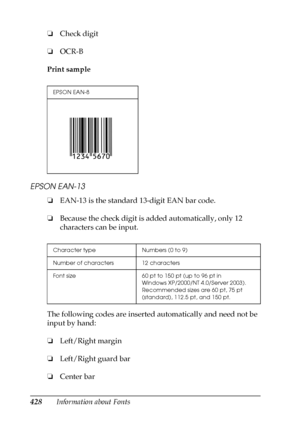 Page 428428Information about Fonts ❏Check digit
❏OCR-B
Print sample
EPSON EAN-13
❏EAN-13 is the standard 13-digit EAN bar code.
❏Because the check digit is added automatically, only 12 
characters can be input.
The following codes are inserted automatically and need not be 
input by hand:
❏Left/Right margin
❏Left/Right guard bar
❏Center bar
EPSON EAN-8
Character type Numbers (0 to 9)
Number of characters 12 characters
Font size 60 pt to 150 pt (up to 96 pt in 
Windows XP/2000/NT 4.0/Server 2003). 
Recommended...