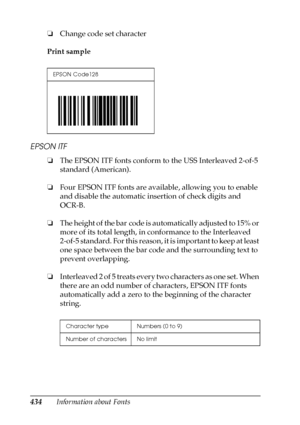 Page 434434Information about Fonts ❏Change code set character
Print sample
EPSON ITF
❏The EPSON ITF fonts conform to the USS Interleaved 2-of-5 
standard (American).
❏Four EPSON ITF fonts are available, allowing you to enable 
and disable the automatic insertion of check digits and 
OCR-B.
❏The height of the bar code is automatically adjusted to 15% or 
more of its total length, in conformance to the Interleaved 
2-of-5 standard. For this reason, it is important to keep at least 
one space between the bar code...