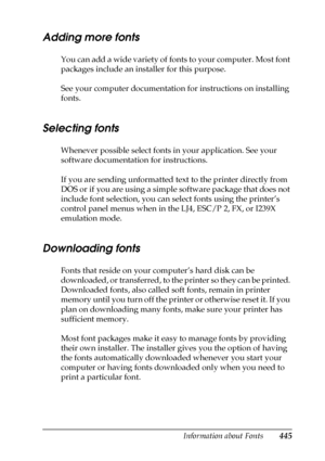 Page 445Information about Fonts445
C
C
C
C
C
C
C
C
C
C
C
C
Adding more fonts
You can add a wide variety of fonts to your computer. Most font 
packages include an installer for this purpose.
See your computer documentation for instructions on installing 
fonts.
Selecting fonts
Whenever possible select fonts in your application. See your 
software documentation for instructions.
If you are sending unformatted text to the printer directly from 
DOS or if you are using a simple software package that does not...