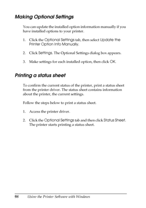 Page 9898Using the Printer Software with Windows
Making Optional Settings
You can update the installed option information manually if you 
have installed options to your printer.
1. Click the Optional Settings tab, then select Update the 
Printer Option Info Manually.
2. Click Settings. The Optional Settings dialog box appears.
3. Make settings for each installed option, then click OK.
Printing a status sheet
To confirm the current status of the printer, print a status sheet 
from the printer driver. The status...