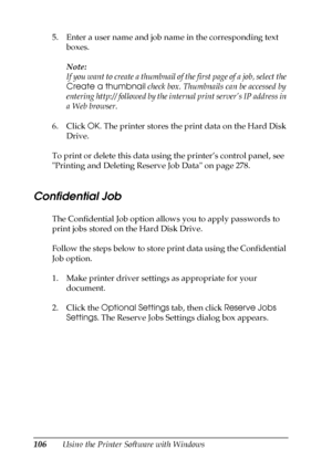 Page 106106Using the Printer Software with Windows 5. Enter a user name and job name in the corresponding text 
boxes. 
Note:
If you want to create a thumbnail of the first page of a job, select the 
Create a thumbnail check box. Thumbnails can be accessed by 
entering http:// followed by the internal print server’s IP address in 
a Web browser.
6. Click OK. The printer stores the print data on the Hard Disk 
Drive.
To print or delete this data using the printer’s control panel, see  
Printing and Deleting...