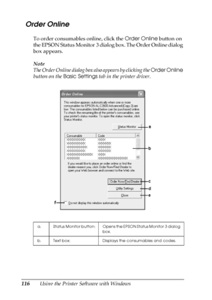 Page 116116Using the Printer Software with Windows
  Order Online
To order consumables online, click the Order Online button on 
the EPSON Status Monitor 3 dialog box. The Order Online dialog 
box appears.
Note
The Order Online dialog box also appears by clicking the Order Online 
button on the Basic Settings tab in the printer driver. 
a. Status Monitor  button: Opens the EPSON Status Monitor 3 dialog 
box.
b. Text box: Displays the consumables and codes.
 