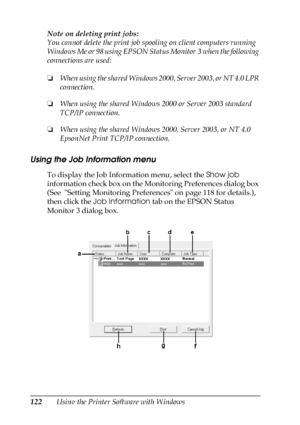 Page 122122Using the Printer Software with Windows Note on deleting print jobs:
You cannot delete the print job spooling on client computers running 
Windows Me or 98 using EPSON Status Monitor 3 when the following 
connections are used:
❏When using the shared Windows 2000, Server 2003, or NT 4.0 LPR 
connection.
❏When using the shared Windows 2000 or Server 2003 standard 
TCP/IP connection.
❏When using the shared Windows 2000, Server 2003, or NT 4.0 
EpsonNet Print TCP/IP connection.
Using the Job Information...