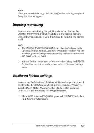 Page 125Using the Printer Software with Windows125
4
4
4
4
4
4
4
4
4
4
4
4
Note:
When you canceled the target job, the Notify when printing completed 
dialog box does not appear.
Stopping monitoring
You can stop monitoring the printing status by clearing the 
Monitor the Printing Status check box in the printer driver’s 
Optional Settings menu if you don’t need to monitor the printer 
at all.
Note:
❏The Monitor the Printing Status check box is displayed in the 
Optional Settings menu of Document Defaults in...