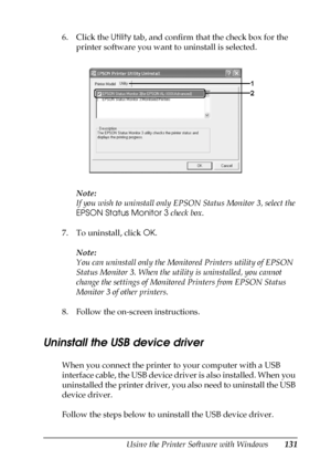 Page 131Using the Printer Software with Windows131
4
4
4
4
4
4
4
4
4
4
4
4
6. Click the Utility tab, and confirm that the check box for the 
printer software you want to uninstall is selected.
Note:
If you wish to uninstall only EPSON Status Monitor 3, select the 
EPSON Status Monitor 3 check box.
7. To uninstall, click OK.
Note:
You can uninstall only the Monitored Printers utility of EPSON 
Status Monitor 3. When the utility is uninstalled, you cannot 
change the settings of Monitored Printers from EPSON...