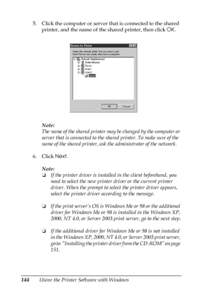 Page 144144Using the Printer Software with Windows 5. Click the computer or server that is connected to the shared 
printer, and the name of the shared printer, then click OK.
Note:
The name of the shared printer may be changed by the computer or 
server that is connected to the shared printer. To make sure of the 
name of the shared printer, ask the administrator of the network.
6. Click Next.
Note:
❏If the printer driver is installed in the client beforehand, you 
need to select the new printer driver or the...