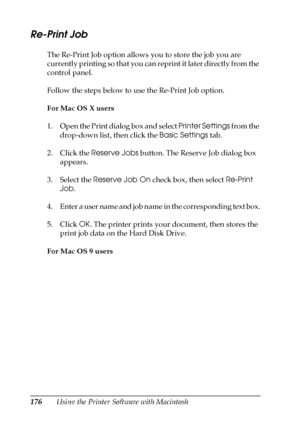 Page 176176Using the Printer Software with Macintosh
Re-Print Job
The Re-Print Job option allows you to store the job you are 
currently printing so that you can reprint it later directly from the 
control panel.
Follow the steps below to use the Re-Print Job option.
For Mac OS X users
1. Open the Print dialog box and select Printer Settings from the 
drop-down list, then click the Basic Settings tab.
2. Click the Reserve Jobs button. The Reserve Job dialog box 
appears.
3. Select the Reserve Job On check box,...