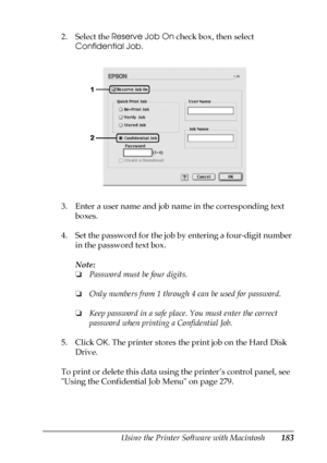 Page 183Using the Printer Software with Macintosh183
5
5
5
5
5
5
5
5
5
5
5
5
2. Select the Reserve Job On check box, then select 
Confidential Job.
3. Enter a user name and job name in the corresponding text 
boxes.
4. Set the password for the job by entering a four-digit number 
in the password text box.
Note:
❏Password must be four digits.
❏Only numbers from 1 through 4 can be used for password.
❏Keep password in a safe place. You must enter the correct 
password when printing a Confidential Job.
5. Click OK....