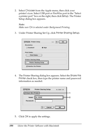 Page 198198Using the Printer Software with Macintosh 2. Select Chooser from the Apple menu, then click your 
printer’s icon. Select USB port or FireWire port in the “Select 
a printer port” box on the right, then click Setup. The Printer 
Setup dialog box appears.
Note:
Make sure On is selected under Background Printing.
3. Under Printer Sharing Set Up, click Printer Sharing Setup.
4. The Printer Sharing dialog box appears. Select the Share this 
Printer check box, then type the printer name and password...