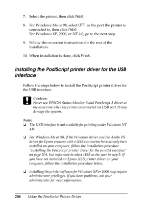 Page 206206Using the PostScript Printer Driver 7. Select the printer, then click Next.
8. For Windows Me or 98, select LPT1 as the port the printer is 
connected to, then click Next.
For Windows XP, 2000, or NT 4.0, go to the next step.
9. Follow the on-screen instructions for the rest of the 
installation.
10. When installation is done, click Finish.
Installing the PostScript printer driver for the USB 
interface
Follow the steps below to install the PostScript printer driver for 
the USB interface.
c
Caution:...