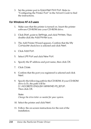 Page 210210Using the PostScript Printer Driver 3. Set the printer port to EpsonNet Print Port. Refer to 
“Configuring the Printer Port” in the Network Guide to find 
the instructions.
For Windows NT 4.0 users
1. Make sure that the printer is turned on. Insert the printer 
software CD-ROM into your CD-ROM drive.
2. Click Start, point to Settings, and click Printers. Then 
double-click the Add Printer icon.
3. The Add Printer Wizard appears. Confirm that the My 
Computer check box is selected and click Next.
4....