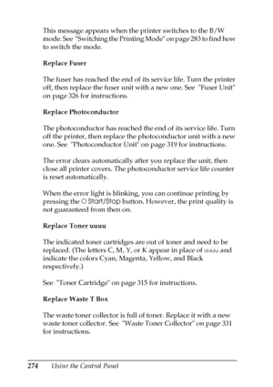 Page 274274Using the Control Panel This message appears when the printer switches to the B/W 
mode. See  Switching the Printing Mode on page 283 to find how 
to switch the mode.
Replace Fuser
The fuser has reached the end of its service life. Turn the printer 
off, then replace the fuser unit with a new one. See  Fuser Unit 
on page 326 for instructions.
Replace Photoconductor
The photoconductor has reached the end of its service life. Turn 
off the printer, then replace the photoconductor unit with a new 
one....