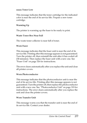 Page 277Using the Control Panel277
7
7
7
7
7
7
7
7
7
7
7
7
uuuu Toner Low
This message indicates that the toner cartridge for the indicated 
color is near the end of its service life. Prepare a new toner 
cartridge.
Warming Up
The printer is warming up the fuser to be ready to print.
Waste Toner Box Near Full
The waste toner collector is near full of toner.
Worn Fuser
This message indicates that the fuser unit is near the end of its 
service life. Printing after this message appears is not guaranteed. 
Turn the...