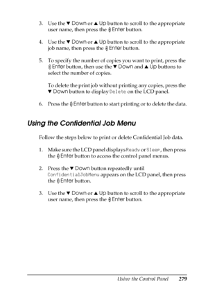 Page 279Using the Control Panel279
7
7
7
7
7
7
7
7
7
7
7
7
3. Use the dDown or uUp button to scroll to the appropriate 
user name, then press the Enter button.
4. Use the dDown or uUp button to scroll to the appropriate 
job name, then press the Enter button.
5. To specify the number of copies you want to print, press the 
Enter button, then use the dDown and uUp buttons to 
select the number of copies.
To delete the print job without printing any copies, press the 
dDown button to display Delete on the LCD...