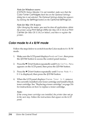 Page 284284Using the Control PanelNote for Windows users:
If EPSON Status Monitor 3 is not installed, make sure that the 
Color Toner Cartridges check box on the Optional Settings 
dialog box is not selected. The Optional Settings dialog box appears 
by clicking the Settings button on the Optional Settings tab.
Note for Mac OS X users:
After changing the modes, you need to close all applications, delete 
the printer using Print Setup Utility (for Mac OS X 10.3) or Print 
Center (for Mac OS X 10.2 or below), and...